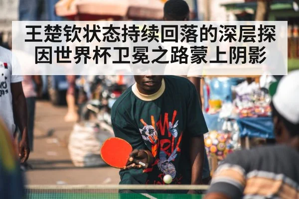 王楚钦状态持续回落的深层探因世界杯卫冕之路蒙上阴影