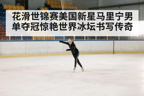 花滑世锦赛美国新星马里宁男单夺冠惊艳世界冰坛书写传奇